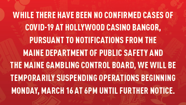 red swirl background and text, "While there have been no confirmed cases of COVID-19 at Hollywood Casino Bangor, pursuant to notifications from the Maine Department of Public Safety and the Maine Gambling Control Board, we will be temporarily suspending operations beginning Monday, March 16 at 6PM until further notice."